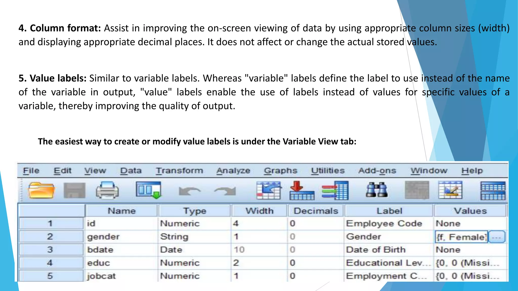 4. Column format: Assist in improving the on-screen viewing of data by using appropriate column sizes (width)
and displaying appropriate decimal places. It does not affect or change the actual stored values.
5. Value labels: Similar to variable labels. Whereas "variable" labels define the label to use instead of the name
of the variable in output, "value" labels enable the use of labels instead of values for specific values of a
variable, thereby improving the quality of output.
The easiest way to create or modify value labels is under the Variable View tab:
 