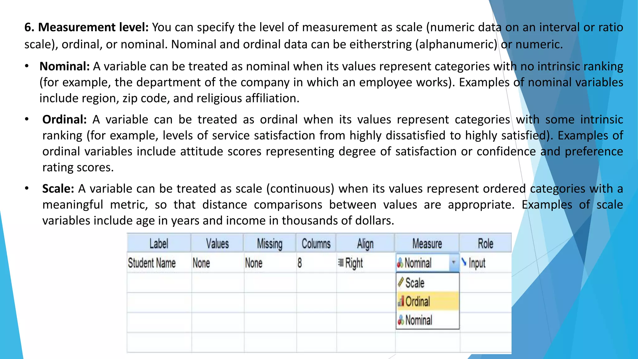 6. Measurement level: You can specify the level of measurement as scale (numeric data on an interval or ratio
scale), ordinal, or nominal. Nominal and ordinal data can be eitherstring (alphanumeric) or numeric.
• Nominal: A variable can be treated as nominal when its values represent categories with no intrinsic ranking
(for example, the department of the company in which an employee works). Examples of nominal variables
include region, zip code, and religious affiliation.
• Ordinal: A variable can be treated as ordinal when its values represent categories with some intrinsic
ranking (for example, levels of service satisfaction from highly dissatisfied to highly satisfied). Examples of
ordinal variables include attitude scores representing degree of satisfaction or confidence and preference
rating scores.
• Scale: A variable can be treated as scale (continuous) when its values represent ordered categories with a
meaningful metric, so that distance comparisons between values are appropriate. Examples of scale
variables include age in years and income in thousands of dollars.
 