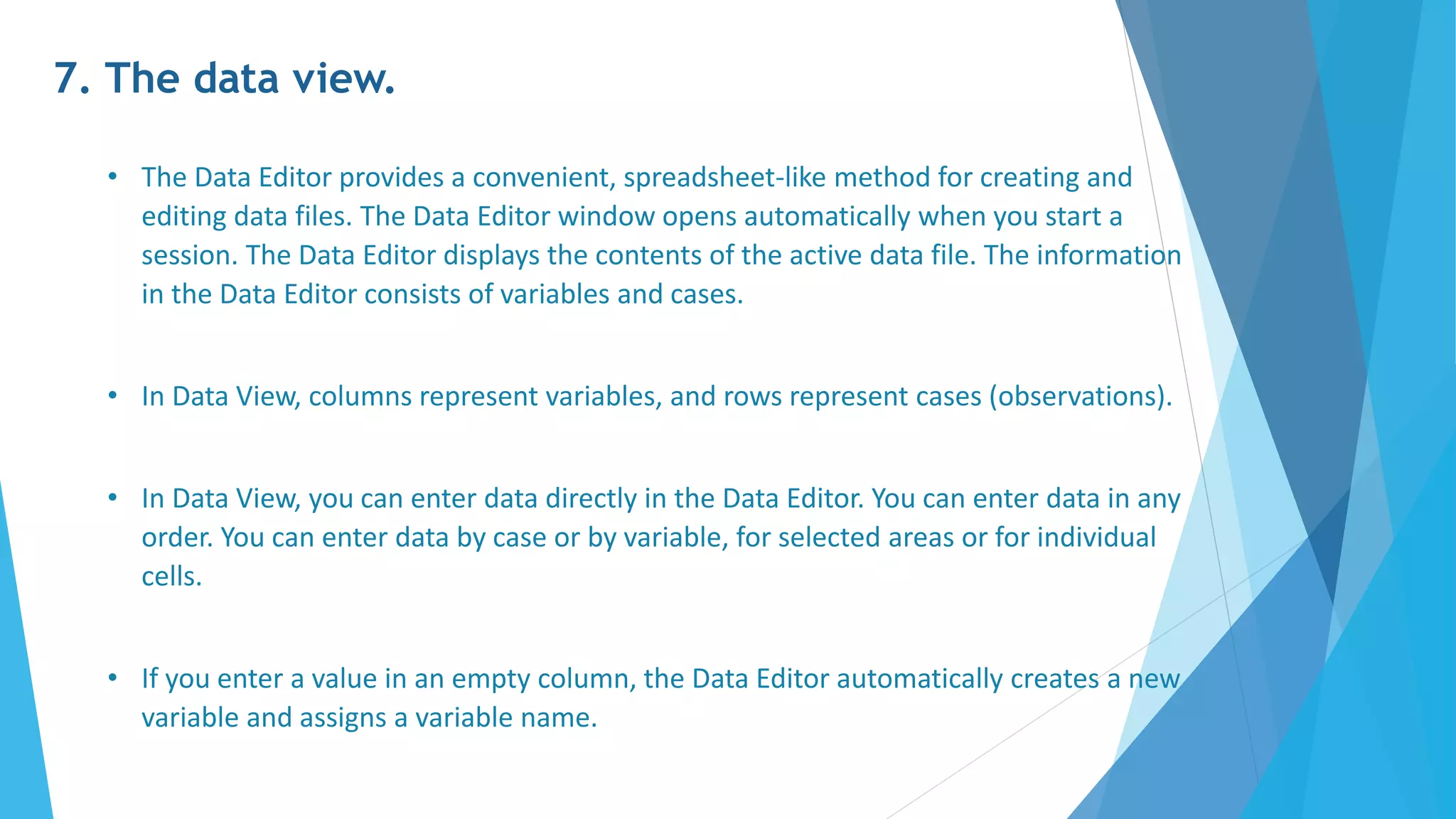 7. The data view.
• The Data Editor provides a convenient, spreadsheet-like method for creating and
editing data files. The Data Editor window opens automatically when you start a
session. The Data Editor displays the contents of the active data file. The information
in the Data Editor consists of variables and cases.
• In Data View, columns represent variables, and rows represent cases (observations).
• In Data View, you can enter data directly in the Data Editor. You can enter data in any
order. You can enter data by case or by variable, for selected areas or for individual
cells.
• If you enter a value in an empty column, the Data Editor automatically creates a new
variable and assigns a variable name.
 