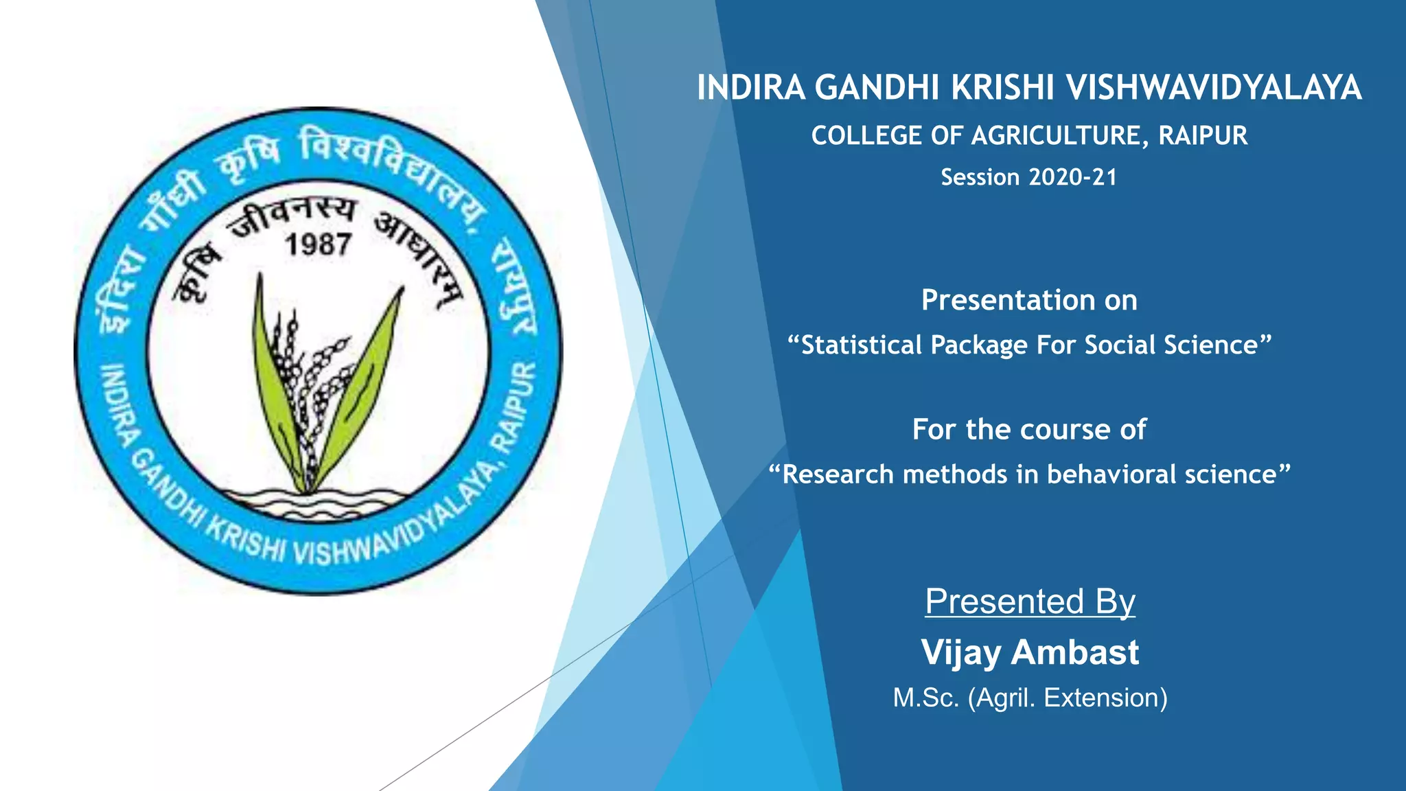 INDIRA GANDHI KRISHI VISHWAVIDYALAYA
COLLEGE OF AGRICULTURE, RAIPUR
Session 2020-21
Presentation on
“Statistical Package For Social Science”
For the course of
“Research methods in behavioral science”
Presented By
Vijay Ambast
M.Sc. (Agril. Extension)
 