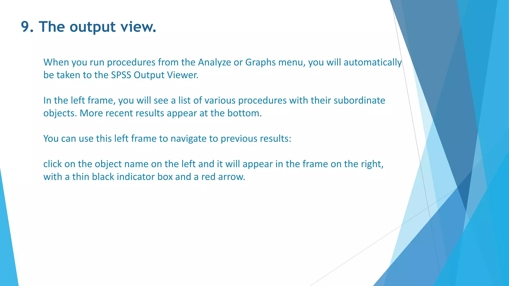9. The output view.
When you run procedures from the Analyze or Graphs menu, you will automatically
be taken to the SPSS Output Viewer.
In the left frame, you will see a list of various procedures with their subordinate
objects. More recent results appear at the bottom.
You can use this left frame to navigate to previous results:
click on the object name on the left and it will appear in the frame on the right,
with a thin black indicator box and a red arrow.
 