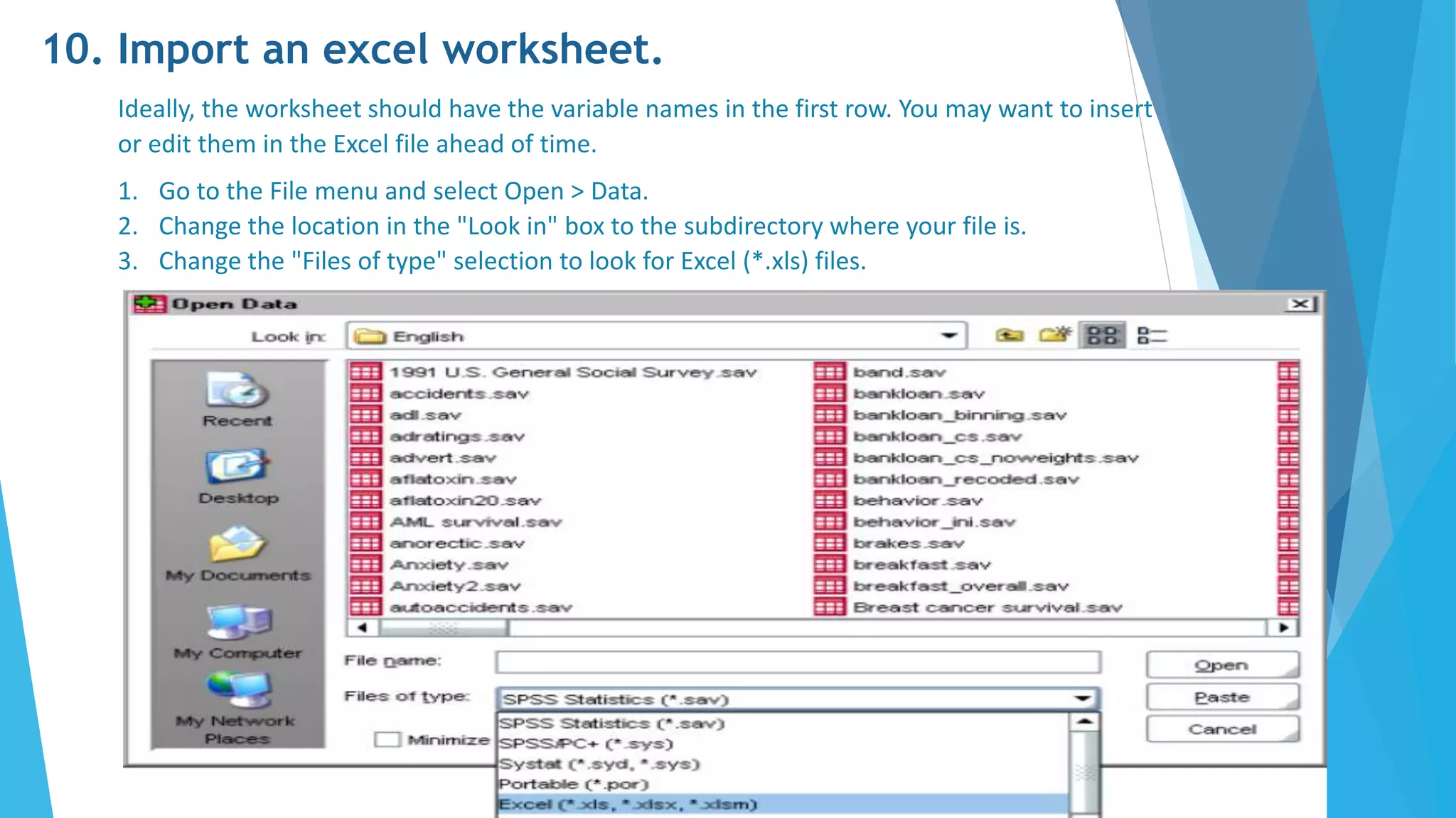 10. Import an excel worksheet.
Ideally, the worksheet should have the variable names in the first row. You may want to insert
or edit them in the Excel file ahead of time.
1. Go to the File menu and select Open > Data.
2. Change the location in the "Look in" box to the subdirectory where your file is.
3. Change the "Files of type" selection to look for Excel (*.xls) files.
 
