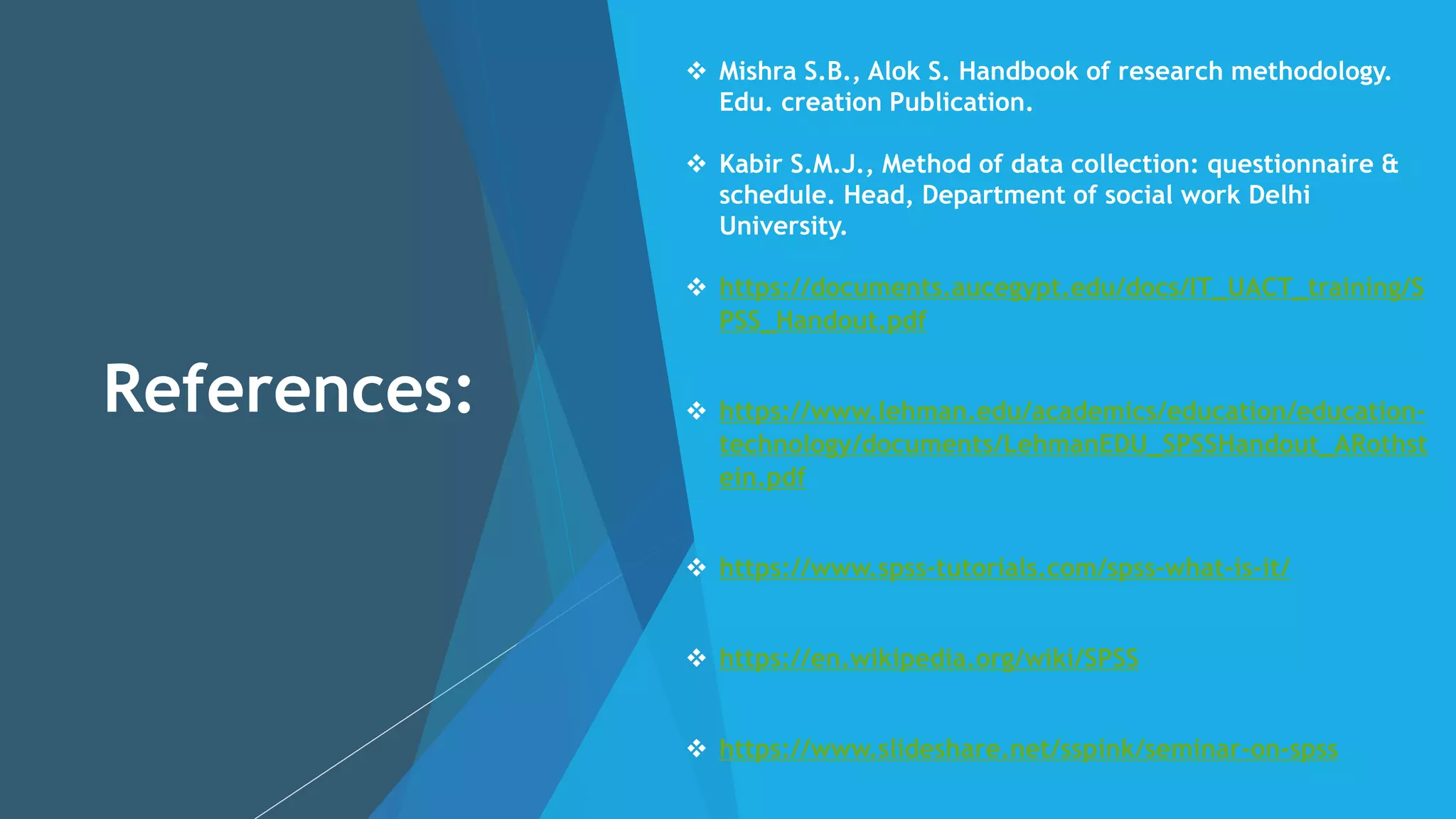References:
 Mishra S.B., Alok S. Handbook of research methodology.
Edu. creation Publication.
 Kabir S.M.J., Method of data collection: questionnaire &
schedule. Head, Department of social work Delhi
University.
 https://documents.aucegypt.edu/docs/IT_UACT_training/S
PSS_Handout.pdf
 https://www.lehman.edu/academics/education/education-
technology/documents/LehmanEDU_SPSSHandout_ARothst
ein.pdf
 https://www.spss-tutorials.com/spss-what-is-it/
 https://en.wikipedia.org/wiki/SPSS
 https://www.slideshare.net/sspink/seminar-on-spss
 