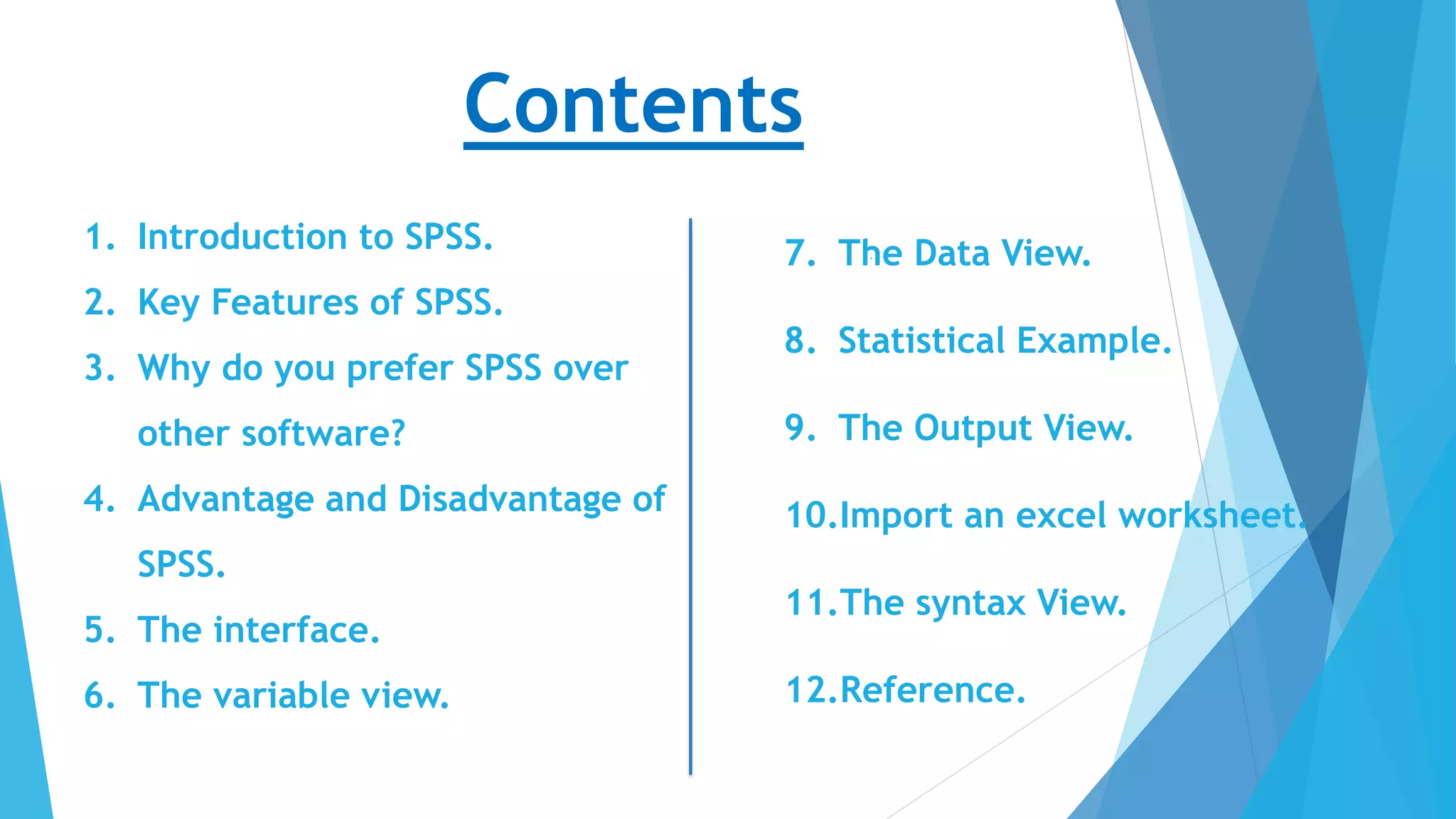 Contents
1. Introduction to SPSS.
2. Key Features of SPSS.
3. Why do you prefer SPSS over
other software?
4. Advantage and Disadvantage of
SPSS.
5. The interface.
6. The variable view.
7. The Data View.
8. Statistical Example.
9. The Output View.
10.Import an excel worksheet.
11.The syntax View.
12.Reference.
 