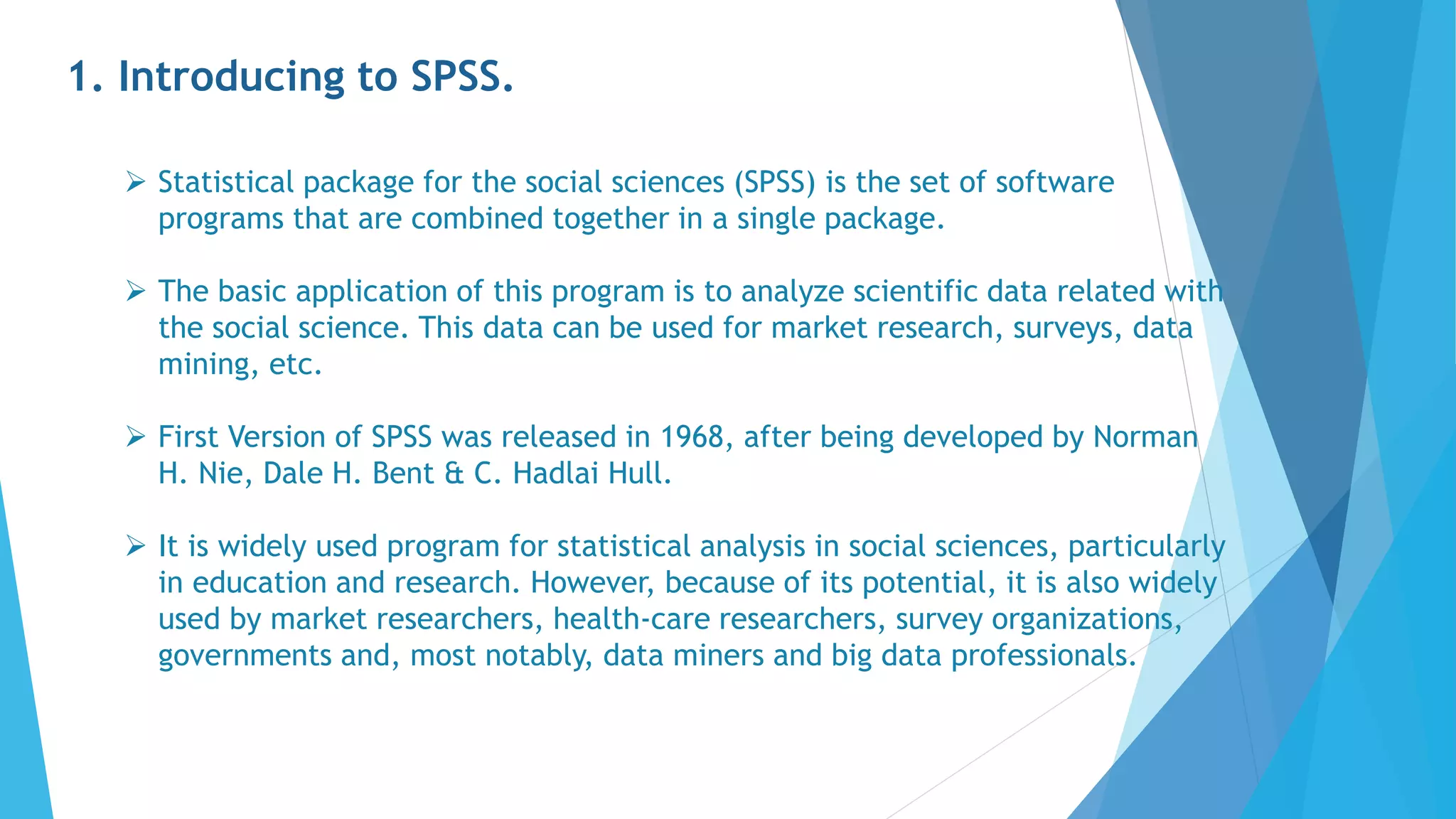1. Introducing to SPSS.
 Statistical package for the social sciences (SPSS) is the set of software
programs that are combined together in a single package.
 The basic application of this program is to analyze scientific data related with
the social science. This data can be used for market research, surveys, data
mining, etc.
 First Version of SPSS was released in 1968, after being developed by Norman
H. Nie, Dale H. Bent & C. Hadlai Hull.
 It is widely used program for statistical analysis in social sciences, particularly
in education and research. However, because of its potential, it is also widely
used by market researchers, health-care researchers, survey organizations,
governments and, most notably, data miners and big data professionals.
 