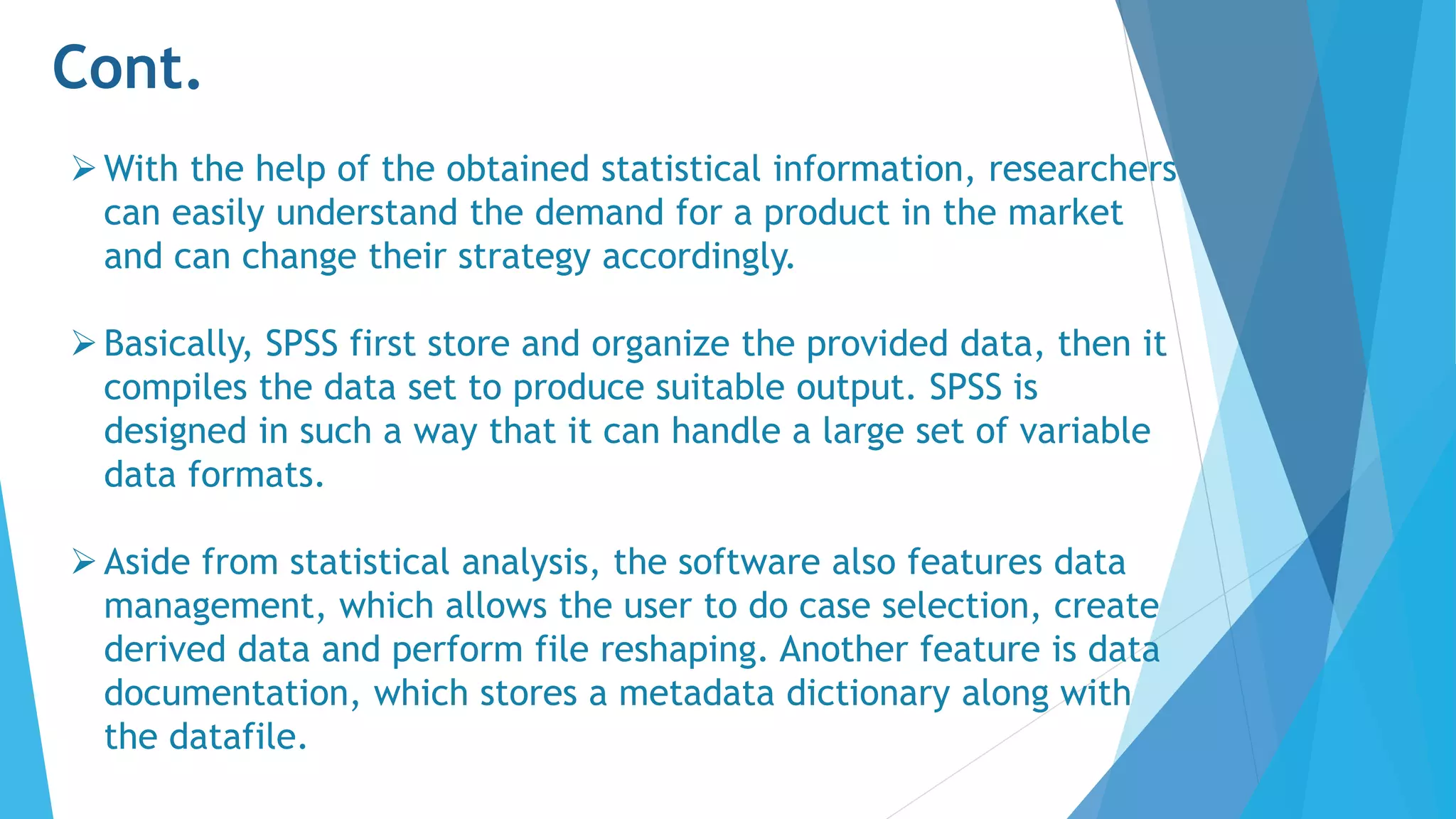 Cont.
With the help of the obtained statistical information, researchers
can easily understand the demand for a product in the market
and can change their strategy accordingly.
Basically, SPSS first store and organize the provided data, then it
compiles the data set to produce suitable output. SPSS is
designed in such a way that it can handle a large set of variable
data formats.
Aside from statistical analysis, the software also features data
management, which allows the user to do case selection, create
derived data and perform file reshaping. Another feature is data
documentation, which stores a metadata dictionary along with
the datafile.
 