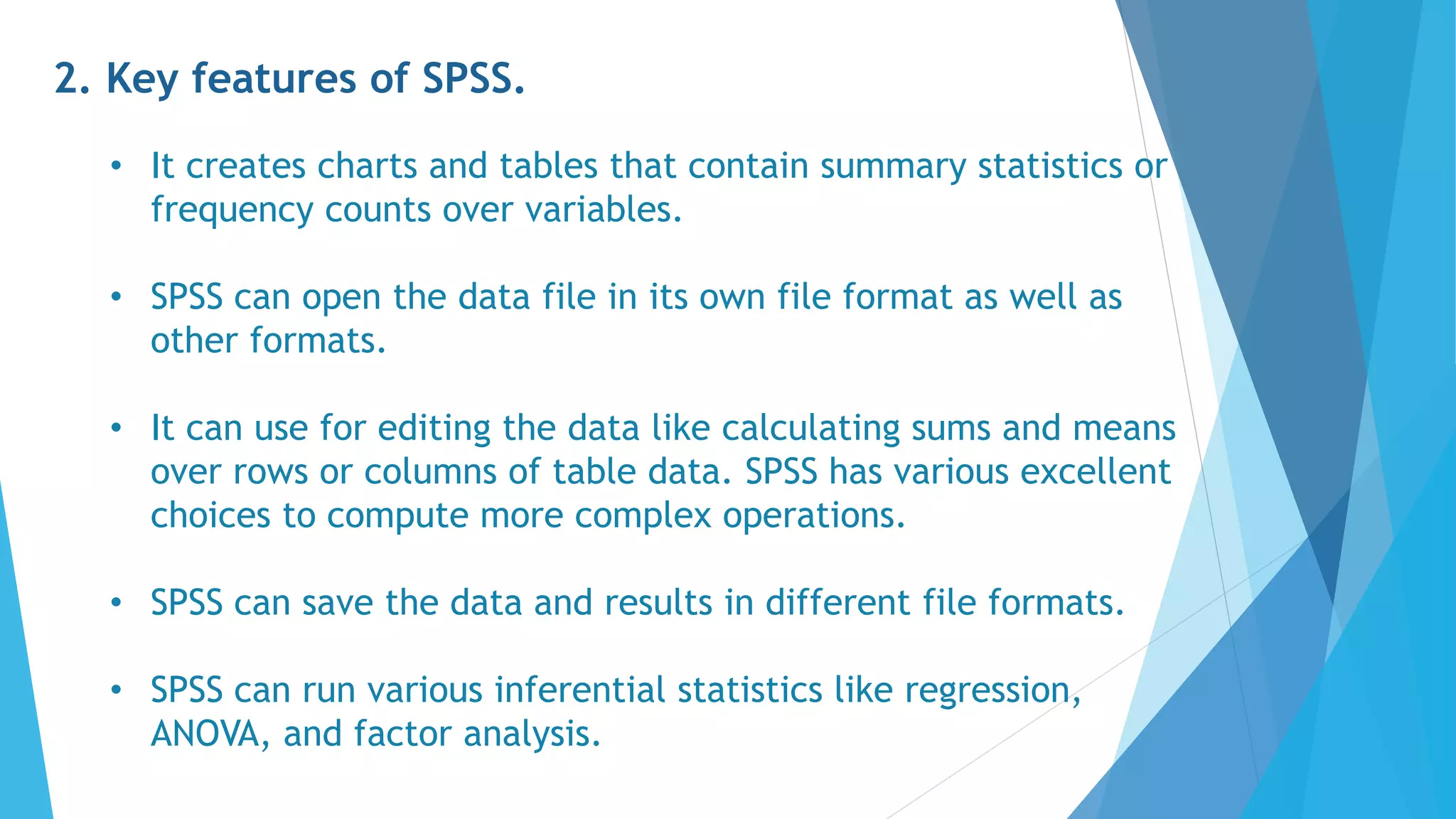 2. Key features of SPSS.
• It creates charts and tables that contain summary statistics or
frequency counts over variables.
• SPSS can open the data file in its own file format as well as
other formats.
• It can use for editing the data like calculating sums and means
over rows or columns of table data. SPSS has various excellent
choices to compute more complex operations.
• SPSS can save the data and results in different file formats.
• SPSS can run various inferential statistics like regression,
ANOVA, and factor analysis.
 