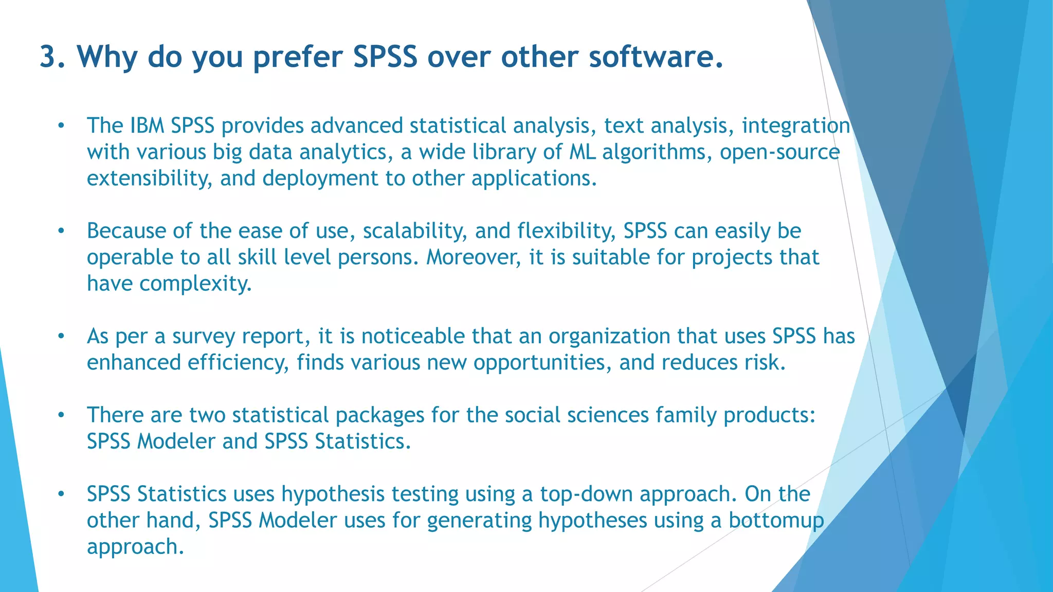 3. Why do you prefer SPSS over other software.
• The IBM SPSS provides advanced statistical analysis, text analysis, integration
with various big data analytics, a wide library of ML algorithms, open-source
extensibility, and deployment to other applications.
• Because of the ease of use, scalability, and flexibility, SPSS can easily be
operable to all skill level persons. Moreover, it is suitable for projects that
have complexity.
• As per a survey report, it is noticeable that an organization that uses SPSS has
enhanced efficiency, finds various new opportunities, and reduces risk.
• There are two statistical packages for the social sciences family products:
SPSS Modeler and SPSS Statistics.
• SPSS Statistics uses hypothesis testing using a top-down approach. On the
other hand, SPSS Modeler uses for generating hypotheses using a bottomup
approach.
 