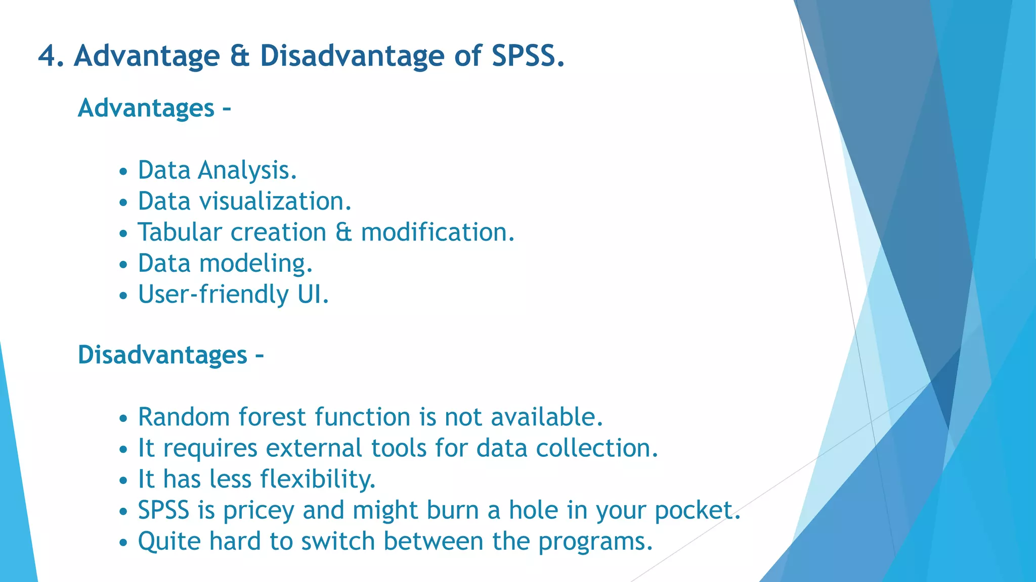 4. Advantage & Disadvantage of SPSS.
Advantages –
• Data Analysis.
• Data visualization.
• Tabular creation & modification.
• Data modeling.
• User-friendly UI.
Disadvantages –
• Random forest function is not available.
• It requires external tools for data collection.
• It has less flexibility.
• SPSS is pricey and might burn a hole in your pocket.
• Quite hard to switch between the programs.
 