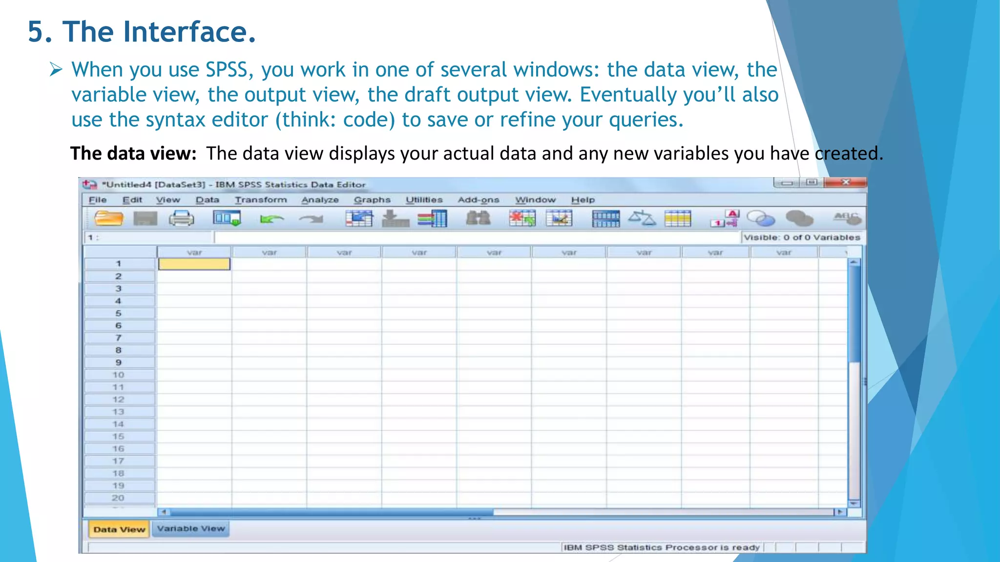 5. The Interface.
 When you use SPSS, you work in one of several windows: the data view, the
variable view, the output view, the draft output view. Eventually you’ll also
use the syntax editor (think: code) to save or refine your queries.
The data view: The data view displays your actual data and any new variables you have created.
 