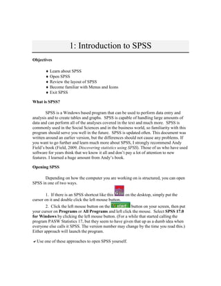 1: Introduction to SPSS
Objectives
 Learn about SPSS
 Open SPSS
 Review the layout of SPSS
 Become familiar with Menus and Icons
 Exit SPSS
What is SPSS?
SPSS is a Windows based program that can be used to perform data entry and
analysis and to create tables and graphs. SPSS is capable of handling large amounts of
data and can perform all of the analyses covered in the text and much more. SPSS is
commonly used in the Social Sciences and in the business world, so familiarity with this
program should serve you well in the future. SPSS is updated often. This document was
written around an earlier version, but the differences should not cause any problems. If
you want to go further and learn much more about SPSS, I strongly recommend Andy
Field’s book (Field, 2009, Discovering statistics using SPSS). Those of us who have used
software for years think that we know it all and don’t pay a lot of attention to new
features. I learned a huge amount from Andy’s book.
Opening SPSS
Depending on how the computer you are working on is structured, you can open
SPSS in one of two ways.
1. If there is an SPSS shortcut like this on the desktop, simply put the
cursor on it and double click the left mouse button.
2. Click the left mouse button on the button on your screen, then put
your cursor on Programs or All Programs and left click the mouse. Select SPSS 17.0
for Windows by clicking the left mouse button. (For a while that started calling the
program PASW Statistics 17, but they seem to have given that up as a dumb idea when
everyone else calls it SPSS. The version number may change by the time you read this.)
Either approach will launch the program.
Use one of these approaches to open SPSS yourself.
 