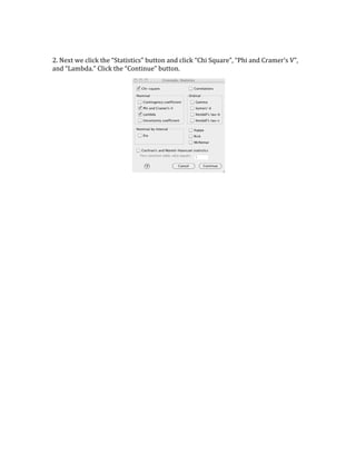 2. 
Next 
we 
click 
the 
“Statistics” 
button 
and 
click 
“Chi 
Square”, 
“Phi 
and 
Cramer’s 
V”, 
and 
“Lambda.” 
Click 
the 
“Continue” 
button. 
 
