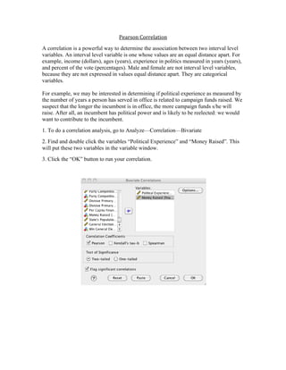 Pearson 
Correlation 
A correlation is a powerful way to determine the association between two interval level 
variables. An interval level variable is one whose values are an equal distance apart. For 
example, income (dollars), ages (years), experience in politics measured in years (years), 
and percent of the vote (percentages). Male and female are not interval level variables, 
because they are not expressed in values equal distance apart. They are categorical 
variables. 
For example, we may be interested in determining if political experience as measured by 
the number of years a person has served in office is related to campaign funds raised. We 
suspect that the longer the incumbent is in office, the more campaign funds s/he will 
raise. After all, an incumbent has political power and is likely to be reelected: we would 
want to contribute to the incumbent. 
1. To do a correlation analysis, go to Analyze—Correlation—Bivariate 
2. Find and double click the variables “Political Experience” and “Money Raised”. This 
will put these two variables in the variable window. 
3. Click the “OK” button to run your correlation. 
 