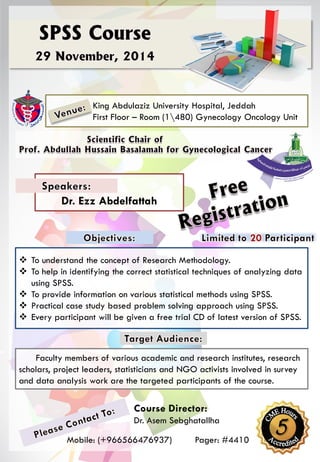 King Abdulaziz University Hospital, Jeddah
First Floor – Room (1480) Gynecology Oncology Unit
 To understand the concept of Research Methodology.
 To help in identifying the correct statistical techniques of analyzing data
using SPSS.
 To provide information on various statistical methods using SPSS.
 Practical case study based problem solving approach using SPSS.
 Every participant will be given a free trial CD of latest version of SPSS.
Dr. Ezz Abdelfattah
Course Director:
Dr. Asem Sebghatallha
Mobile: (+966566476937) Pager: #4410
Faculty members of various academic and research institutes, research
scholars, project leaders, statisticians and NGO activists involved in survey
and data analysis work are the targeted participants of the course.
 
