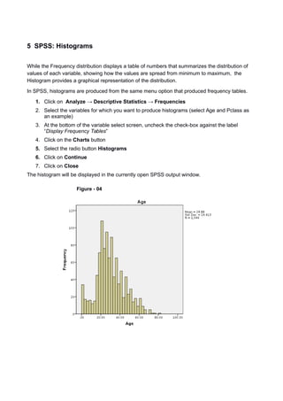 5 SPSS: Histograms
While the Frequency distribution displays a table of numbers that summarizes the distribution of
values of each variable, showing how the values are spread from minimum to maximum, the
Histogram provides a graphical representation of the distribution.
In SPSS, histograms are produced from the same menu option that produced frequency tables.
1. Click on Analyze → Descriptive Statistics → Frequencies
2. Select the variables for which you want to produce histograms (select Age and Pclass as
an example)
3. At the bottom of the variable select screen, uncheck the check-box against the label
“Display Frequency Tables”
4. Click on the Charts button
5. Select the radio button Histograms
6. Click on Continue
7. Click on Close
The histogram will be displayed in the currently open SPSS output window.
Figure - 04
 