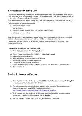 6 Correcting and Cleaning Data
The process of inspecting the data through frequency distributions and histograms, often reveal
input errors and other problems with the data. The errors identified in the previous section need to
be corrected before proceeding with analysis.
What are these errors that we are talking about and how do we correct them if we find such errors?
Typical examples of data errors could be:
 incorrect coding of values
 typing mistakes
 shifting of data from one column into the neighboring column
 outliers or extreme values
Data cleaning activity typically takes a large chunk of time in data analysis. It is a very important
step nevertheless because erroneous data can lead to erroneous conclusions.
This session will be conducted as a hands-on exercise under supervision, according to the
following instructions.
Lab Exercise: Correcting and Cleaning Data
1. Read the supplied data file: titanic_ex_II.csv
2. Re-run the commands used in Section 4 - Inspecting the data
3. Inspect the outputs produced.
4. Make a list of the errors identified in the outputs.
5. Identify the cases which have these errors.
6. Correct the errors using the data editor.
7. Re-run the commands used in Section 4 to confirm that the errors have been rectified.
8. Save the data file.
Session II: Homework Exercise:
1. Read the data from the file “body.csv” into SPSS. Study the accompanying file “body.txt”
which provides information about the dataset.
2. The article associated with this data set appears in the Journal of Statistics Education,
Volume 11, Number 2 (July 2003). Read this article here:
http://www.amstat.org/publications/jse/v11n2/datasets.heinz.html
3. Once the data has been read into SPSS, assign meaningful variable labels and value
labels, using the information provided in the file “body.txt”.
4. Produce frequency tables, histograms and box plots from this dataset.
 