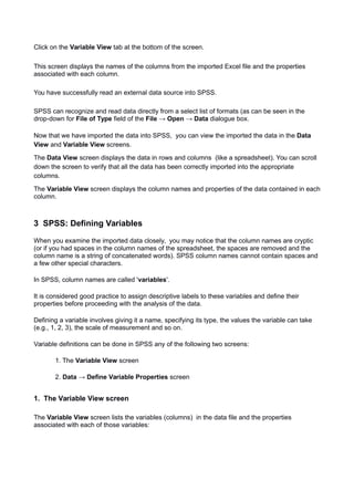 Click on the Variable View tab at the bottom of the screen.
This screen displays the names of the columns from the imported Excel file and the properties
associated with each column.
You have successfully read an external data source into SPSS.
SPSS can recognize and read data directly from a select list of formats (as can be seen in the
drop-down for File of Type field of the File → Open → Data dialogue box.
Now that we have imported the data into SPSS, you can view the imported the data in the Data
View and Variable View screens.
The Data View screen displays the data in rows and columns (like a spreadsheet). You can scroll
down the screen to verify that all the data has been correctly imported into the appropriate
columns.
The Variable View screen displays the column names and properties of the data contained in each
column.
3 SPSS: Defining Variables
When you examine the imported data closely, you may notice that the column names are cryptic
(or if you had spaces in the column names of the spreadsheet, the spaces are removed and the
column name is a string of concatenated words). SPSS column names cannot contain spaces and
a few other special characters.
In SPSS, column names are called 'variables'.
It is considered good practice to assign descriptive labels to these variables and define their
properties before proceeding with the analysis of the data.
Defining a variable involves giving it a name, specifying its type, the values the variable can take
(e.g., 1, 2, 3), the scale of measurement and so on.
Variable definitions can be done in SPSS any of the following two screens:
1. The Variable View screen
2. Data → Define Variable Properties screen
1. The Variable View screen
The Variable View screen lists the variables (columns) in the data file and the properties
associated with each of those variables:
 