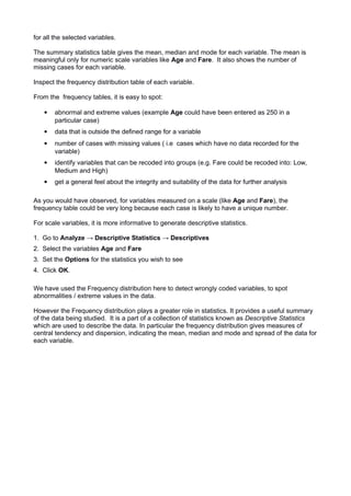 for all the selected variables.
The summary statistics table gives the mean, median and mode for each variable. The mean is
meaningful only for numeric scale variables like Age and Fare. It also shows the number of
missing cases for each variable.
Inspect the frequency distribution table of each variable.
From the frequency tables, it is easy to spot:
 abnormal and extreme values (example Age could have been entered as 250 in a
particular case)
 data that is outside the defined range for a variable
 number of cases with missing values ( i.e cases which have no data recorded for the
variable)
 identify variables that can be recoded into groups (e.g. Fare could be recoded into: Low,
Medium and High)
 get a general feel about the integrity and suitability of the data for further analysis
As you would have observed, for variables measured on a scale (like Age and Fare), the
frequency table could be very long because each case is likely to have a unique number.
For scale variables, it is more informative to generate descriptive statistics.
1. Go to Analyze → Descriptive Statistics → Descriptives
2. Select the variables Age and Fare
3. Set the Options for the statistics you wish to see
4. Click OK.
We have used the Frequency distribution here to detect wrongly coded variables, to spot
abnormalities / extreme values in the data.
However the Frequency distribution plays a greater role in statistics. It provides a useful summary
of the data being studied. It is a part of a collection of statistics known as Descriptive Statistics
which are used to describe the data. In particular the frequency distribution gives measures of
central tendency and dispersion, indicating the mean, median and mode and spread of the data for
each variable.
 