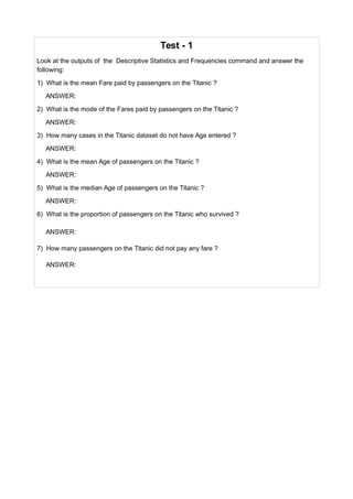 Test - 1
Look at the outputs of the Descriptive Statistics and Frequencies command and answer the
following:
1) What is the mean Fare paid by passengers on the Titanic ?
ANSWER:
2) What is the mode of the Fares paid by passengers on the Titanic ?
ANSWER:
3) How many cases in the Titanic dataset do not have Age entered ?
ANSWER:
4) What is the mean Age of passengers on the Titanic ?
ANSWER:
5) What is the median Age of passengers on the Titanic ?
ANSWER:
6) What is the proportion of passengers on the Titanic who survived ?
ANSWER:
7) How many passengers on the Titanic did not pay any fare ?
ANSWER:
 