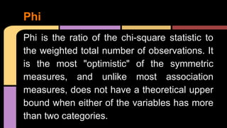 Phi is the ratio of the chi-square statistic to
the weighted total number of observations. It
is the most "optimistic" of the symmetric
measures, and unlike most association
measures, does not have a theoretical upper
bound when either of the variables has more
than two categories.
Phi
 