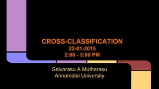 CROSS-CLASSIFICATION
22-01-2015
2:00 - 3:00 PM
Selvarasu A Mutharasu
Annamalai University
 