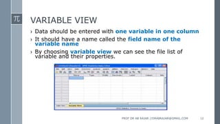 VARIABLE VIEW
› Data should be entered with one variable in one column
› It should have a name called the field name of the
variable name
› By choosing variable view we can see the file list of
variable and their properties.
PROF DR AB RAJAR //DRABRAJAR@GMAIL.COM 12
 