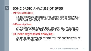 SOME BASIC ANALYSIS OF SPSS
Frequencies:
This analysis produces frequency tables showing
frequency counts and percentages of the values of
individual variables.
Descriptive:
This analysis shows the maximum, minimum,
mean, and standard deviation of the variables
Linear regression analysis:
Linear Regression estimates the coefficients of
the linear equation
PROF DR AB RAJAR //DRABRAJAR@GMAIL.COM 18
 