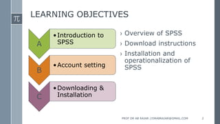 LEARNING OBJECTIVES
A
•Introduction to
SPSS
B
•Account setting
C
•Downloading &
Installation
› Overview of SPSS
› Download instructions
› Installation and
operationalization of
SPSS
PROF DR AB RAJAR //DRABRAJAR@GMAIL.COM 2
 