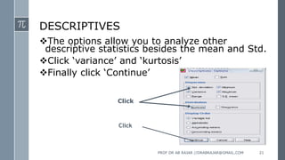 DESCRIPTIVES
The options allow you to analyze other
descriptive statistics besides the mean and Std.
Click ‘variance’ and ‘kurtosis’
Finally click ‘Continue’
Click
Click
PROF DR AB RAJAR //DRABRAJAR@GMAIL.COM 21
 