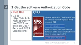 1 Get the software Authorization Code
› Step One
› Go to
http://sts.fulle
rton.edu/softw
are/SPSS and
click on Get A
Personal SPSS
License link
PROF DR AB RAJAR //DRABRAJAR@GMAIL.COM 33
 