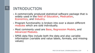 INTRODUCTION
› A commercially produced statistical software package that is
widely used in the field of Education, Medication,
Economics, and Industry.
› Program functionality is broken into over a dozen different
modules which are sold individually.
› Most commonly used are Base, Regression Models, and
Advanced Modules.
› SPSS data files include both the data and also variable
information (variable and value labels, formats, and missing
values)
PROF DR AB RAJAR //DRABRAJAR@GMAIL.COM 4
 