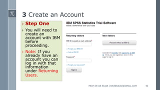 3 Create an Account
› Step One
› You will need to
create an
account with IBM
before
proceeding.
› Note: If you
already have an
account you can
log in with that
information
under Returning
Users.
PROF DR AB RAJAR //DRABRAJAR@GMAIL.COM 46
 