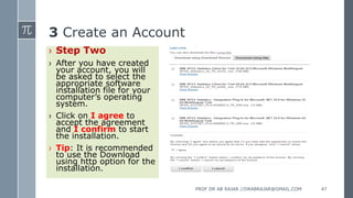 3 Create an Account
› Step Two
› After you have created
your account, you will
be asked to select the
appropriate software
installation file for your
computer’s operating
system.
› Click on I agree to
accept the agreement
and I confirm to start
the installation.
› Tip: It is recommended
to use the Download
using http option for the
installation.
PROF DR AB RAJAR //DRABRAJAR@GMAIL.COM 47
 