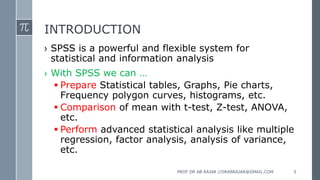 INTRODUCTION
› SPSS is a powerful and flexible system for
statistical and information analysis
› With SPSS we can …
 Prepare Statistical tables, Graphs, Pie charts,
Frequency polygon curves, histograms, etc.
 Comparison of mean with t-test, Z-test, ANOVA,
etc.
 Perform advanced statistical analysis like multiple
regression, factor analysis, analysis of variance,
etc.
PROF DR AB RAJAR //DRABRAJAR@GMAIL.COM 5
 