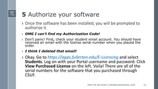 5 Authorize your software
› Once the software has been installed, you will be prompted to
authorize it.
› OMG I can’t find my Authorization Code!
› Don’t panic! First, check your student email account. You should have
received an email with the license serial number when you placed the
order.
› I think I deleted that email!
› Okay. Go to https://apps.fullerton.edu/E-Licensing and select
Students. Log on with your Portal username and password. Click
View Purchased License on the left. Voila! There are all of the
serial numbers for the software that you purchased through
CSUF.
PROF DR AB RAJAR //DRABRAJAR@GMAIL.COM 61
 