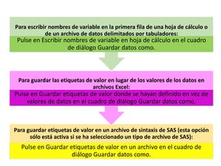 Para escribir nombres de variable en la primera fila de una hoja de cálculo o 
de un archivo de datos delimitados por tabuladores: 
Pulse en Escribir nombres de variable en hoja de cálculo en el cuadro 
de diálogo Guardar datos como. 
Para guardar las etiquetas de valor en lugar de los valores de los datos en 
archivos Excel: 
Pulse en Guardar etiquetas de valor donde se hayan definido en vez de 
valores de datos en el cuadro de diálogo Guardar datos como. 
Para guardar etiquetas de valor en un archivo de sintaxis de SAS (esta opción 
sólo está activa si se ha seleccionado un tipo de archivo de SAS): 
Pulse en Guardar etiquetas de valor en un archivo en el cuadro de 
diálogo Guardar datos como. 
 