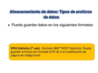 Almacenamiento de datos: Tipos de archivos 
de datos 
 Puede guardar datos en los siguientes formatos: 
SPSS Statistics (*.sav). formato IBM® SPSS® Statistics. Puede 
guardar archivos en Unicode (UTF-8) o en codificación de 
página de código local. 
 
