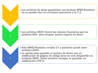 1 
• Los archivos de datos guardados con formato SPSS Statistics 
no se pueden leer en versiones anteriores a la 7.5. 
2 
• Los archivos ZSAV tienen las mismas funciones que los 
archivos SAV, pero ocupan menos espacio en disco. 
3 
• Solo SPSS Statistics versión 21 o posterior puede abrir 
archivos ZSAV. 
• La opción para guardar el archivo de datos con su 
codificación de página de código local no está disponible en 
archivos ZSAV. Estos archivos siempre se guardan en 
codificación UTF-8. 
 