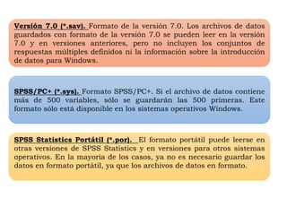 Versión 7.0 (*.sav). Formato de la versión 7.0. Los archivos de datos 
guardados con formato de la versión 7.0 se pueden leer en la versión 
7.0 y en versiones anteriores, pero no incluyen los conjuntos de 
respuestas múltiples definidos ni la información sobre la introducción 
de datos para Windows. 
SPSS/PC+ (*.sys). Formato SPSS/PC+. Si el archivo de datos contiene 
más de 500 variables, sólo se guardarán las 500 primeras. Este 
formato sólo está disponible en los sistemas operativos Windows. 
SPSS Statistics Portátil (*.por). El formato portátil puede leerse en 
otras versiones de SPSS Statistics y en versiones para otros sistemas 
operativos. En la mayoría de los casos, ya no es necesario guardar los 
datos en formato portátil, ya que los archivos de datos en formato. 
 
