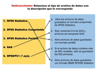 Instrucciones: Relaciona el tipo de archivo de datos con 
la descripción que le corresponda 
1. SPSS Statistics. 
2. SPSS Statistics Comprimido 
3. SPSS Statistics Portátil 
4. SAS 
5. SPSS/PC+ (*.sys). 
a. Abre los archivos de datos 
guardados en formato comprimido 
de SPSS Statistics. 
b. Solo versiones 6-9 de SAS y 
archivos de transporte SAS. 
c. Abre archivos de datos guardados 
con formato portátil. 
d. Si el archivo de datos contiene más 
de 500 variables, sólo se guardarán 
las 500 primeras. 
e. Abre archivos de datos guardados 
con formato IBM® SPSS® Statistics 
