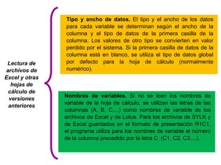 Nombres de variables. Si no se leen los nombres de 
variable de la hoja de cálculo, se utilizan las letras de las 
columnas (A, B, C,...) como nombres de variable de los 
archivos de Excel y de Lotus. Para los archivos de SYLK y 
de Excel guardados en el formato de presentación R1C1, 
el programa utiliza para los nombres de variable el número 
de la columna precedido por la letra C (C1, C2, C3,...). 
Lectura de 
archivos de 
Excel y otras 
hojas de 
cálculo de 
versiones 
anteriores 
Tipo y ancho de datos. El tipo y el ancho de los datos 
para cada variable se determinan según el ancho de la 
columna y el tipo de datos de la primera casilla de la 
columna. Los valores de otro tipo se convierten en valor 
perdido por el sistema. Si la primera casilla de datos de la 
columna está en blanco, se utiliza el tipo de datos global 
por defecto para la hoja de cálculo (normalmente 
numérico). 
 