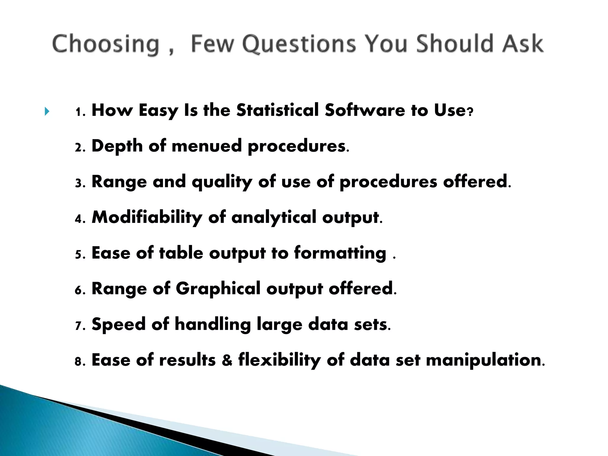  1. How Easy Is the Statistical Software to Use?
2. Depth of menued procedures.
3. Range and quality of use of procedures offered.
4. Modifiability of analytical output.
5. Ease of table output to formatting .
6. Range of Graphical output offered.
7. Speed of handling large data sets.
8. Ease of results & flexibility of data set manipulation.
 