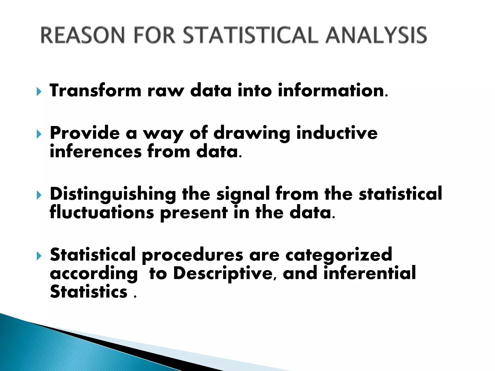 Transform raw data into information.
 Provide a way of drawing inductive
inferences from data.
 Distinguishing the signal from the statistical
fluctuations present in the data.
 Statistical procedures are categorized
according to Descriptive, and inferential
Statistics .
 