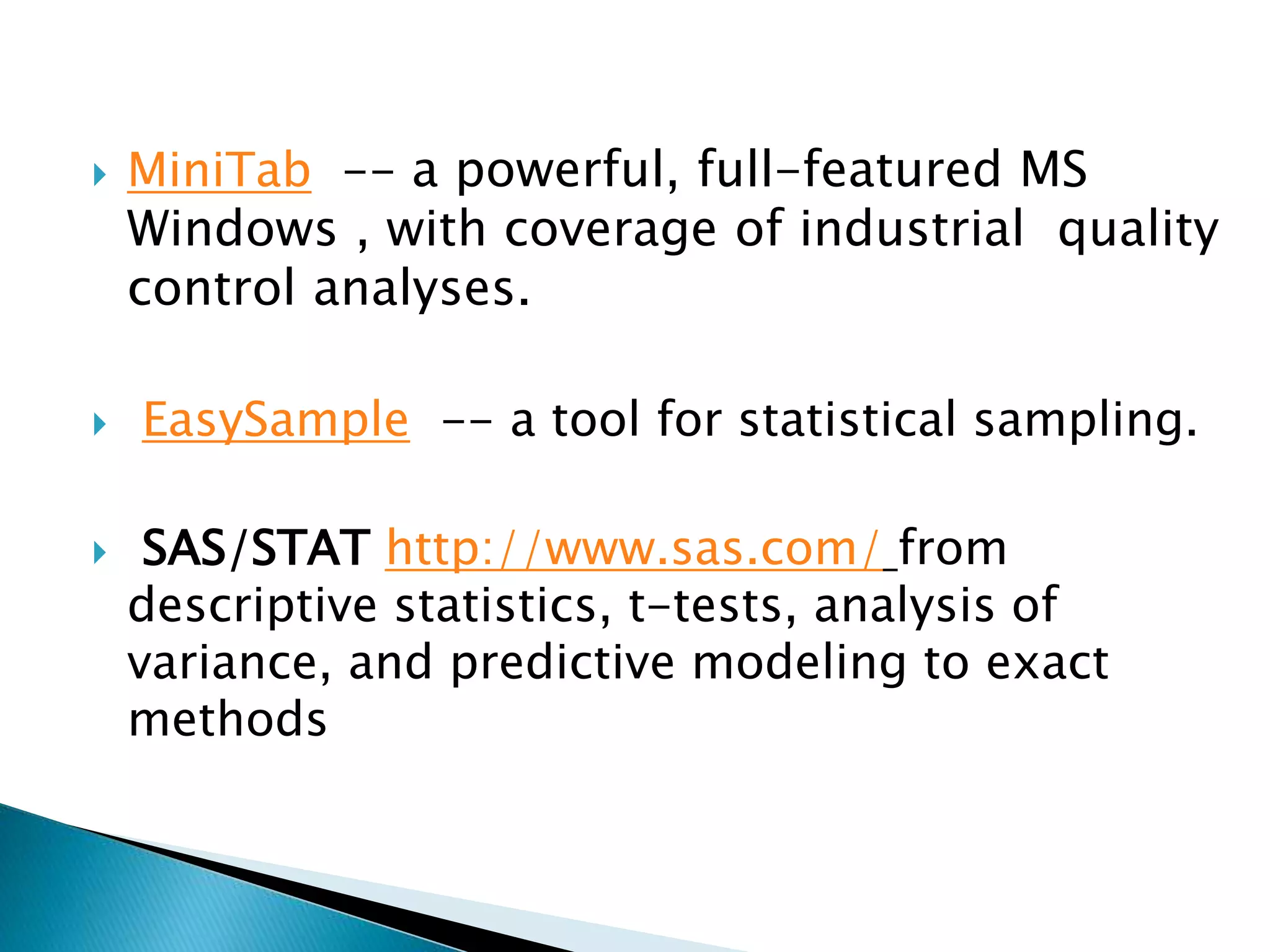  MiniTab -- a powerful, full-featured MS
Windows , with coverage of industrial quality
control analyses.
 EasySample -- a tool for statistical sampling.
 SAS/STAT http://www.sas.com/ from
descriptive statistics, t-tests, analysis of
variance, and predictive modeling to exact
methods
 