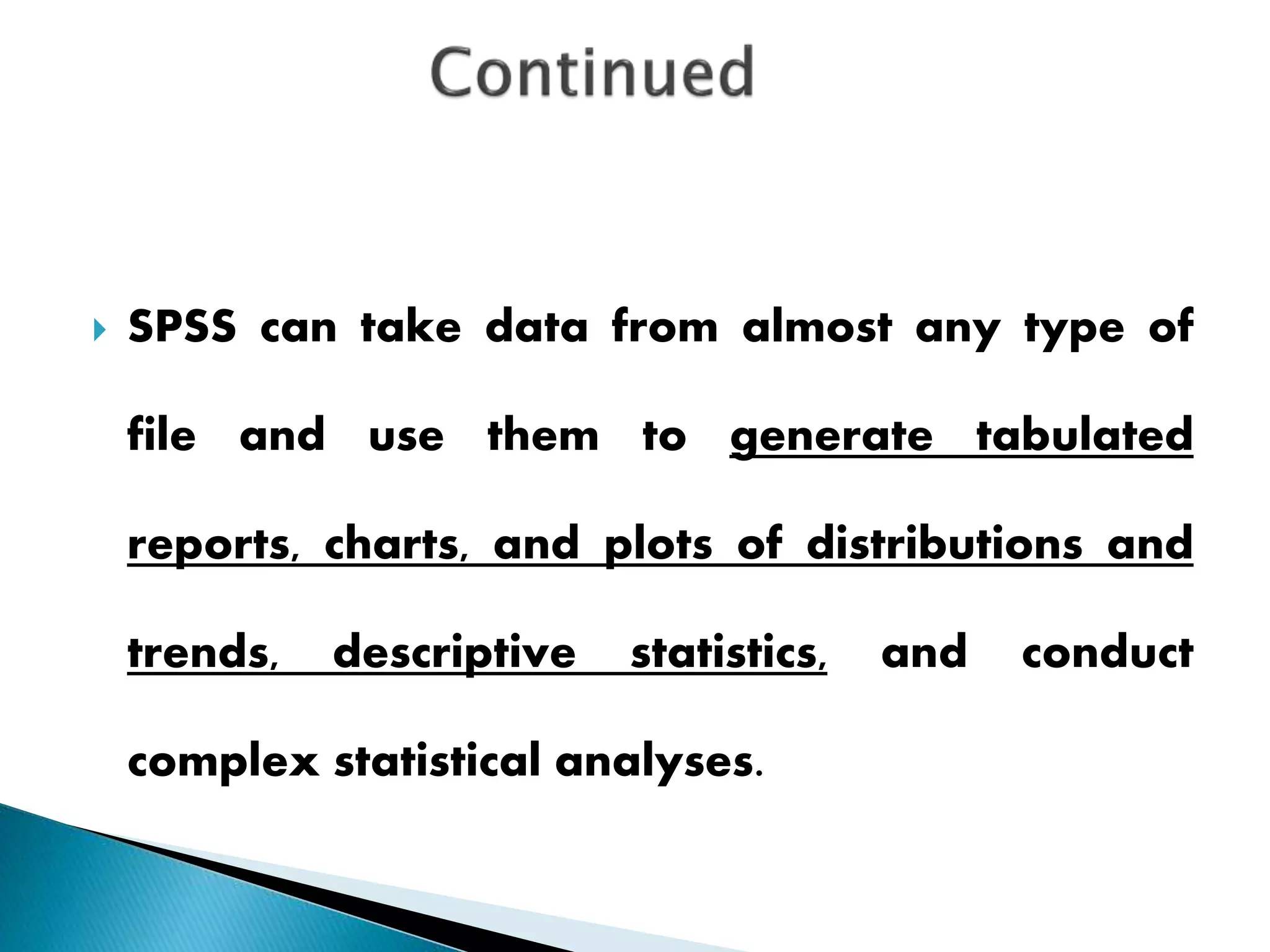  SPSS can take data from almost any type of
file and use them to generate tabulated
reports, charts, and plots of distributions and
trends, descriptive statistics, and conduct
complex statistical analyses.
 