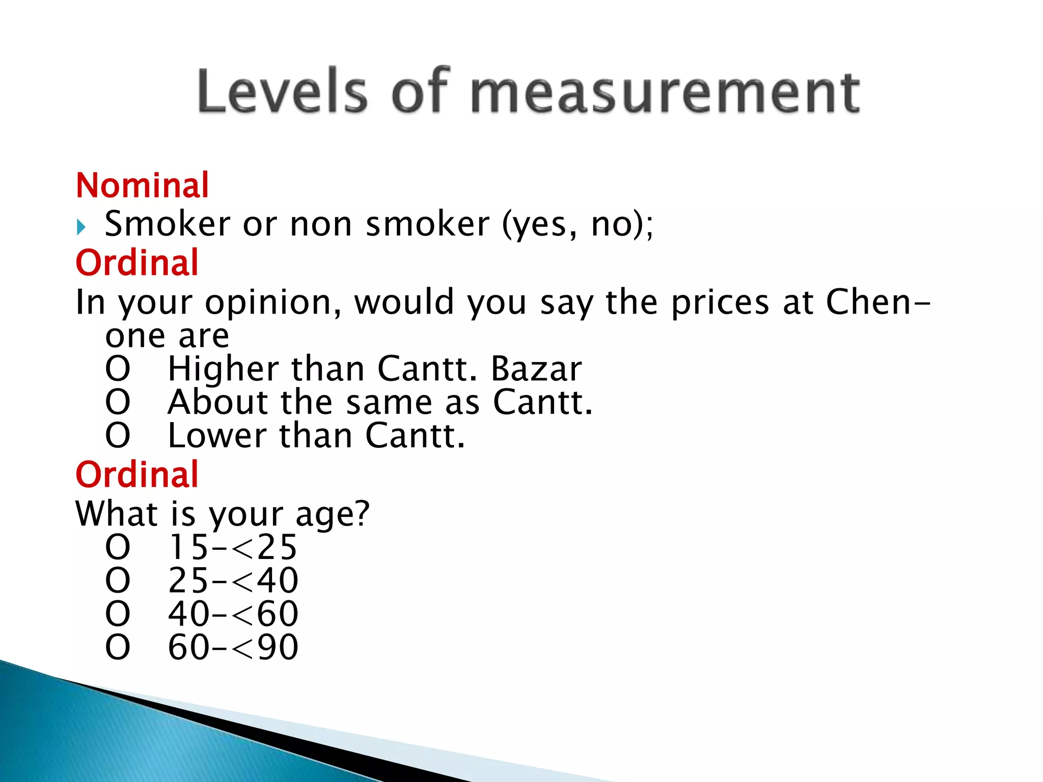 Nominal
 Smoker or non smoker (yes, no);
Ordinal
In your opinion, would you say the prices at Chen-
one are
O Higher than Cantt. Bazar
O About the same as Cantt.
O Lower than Cantt.
Ordinal
What is your age?
O 15–<25
O 25–<40
O 40–<60
O 60–<90
 