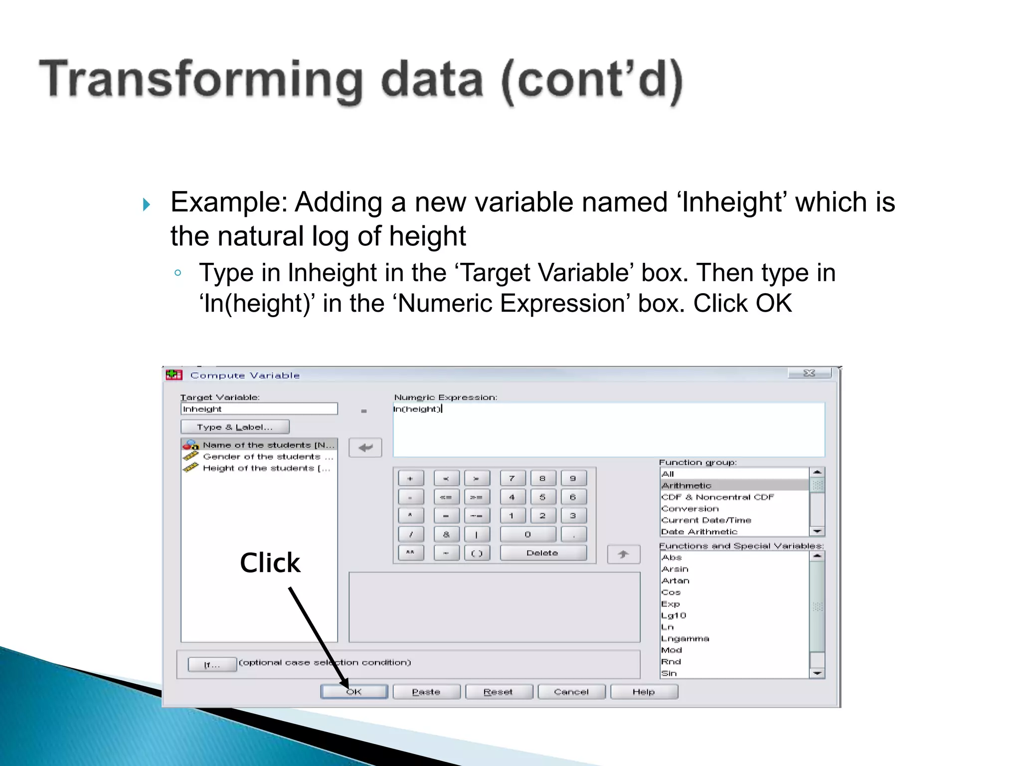  Example: Adding a new variable named ‘lnheight’ which is
the natural log of height
◦ Type in lnheight in the ‘Target Variable’ box. Then type in
‘ln(height)’ in the ‘Numeric Expression’ box. Click OK
Click
 