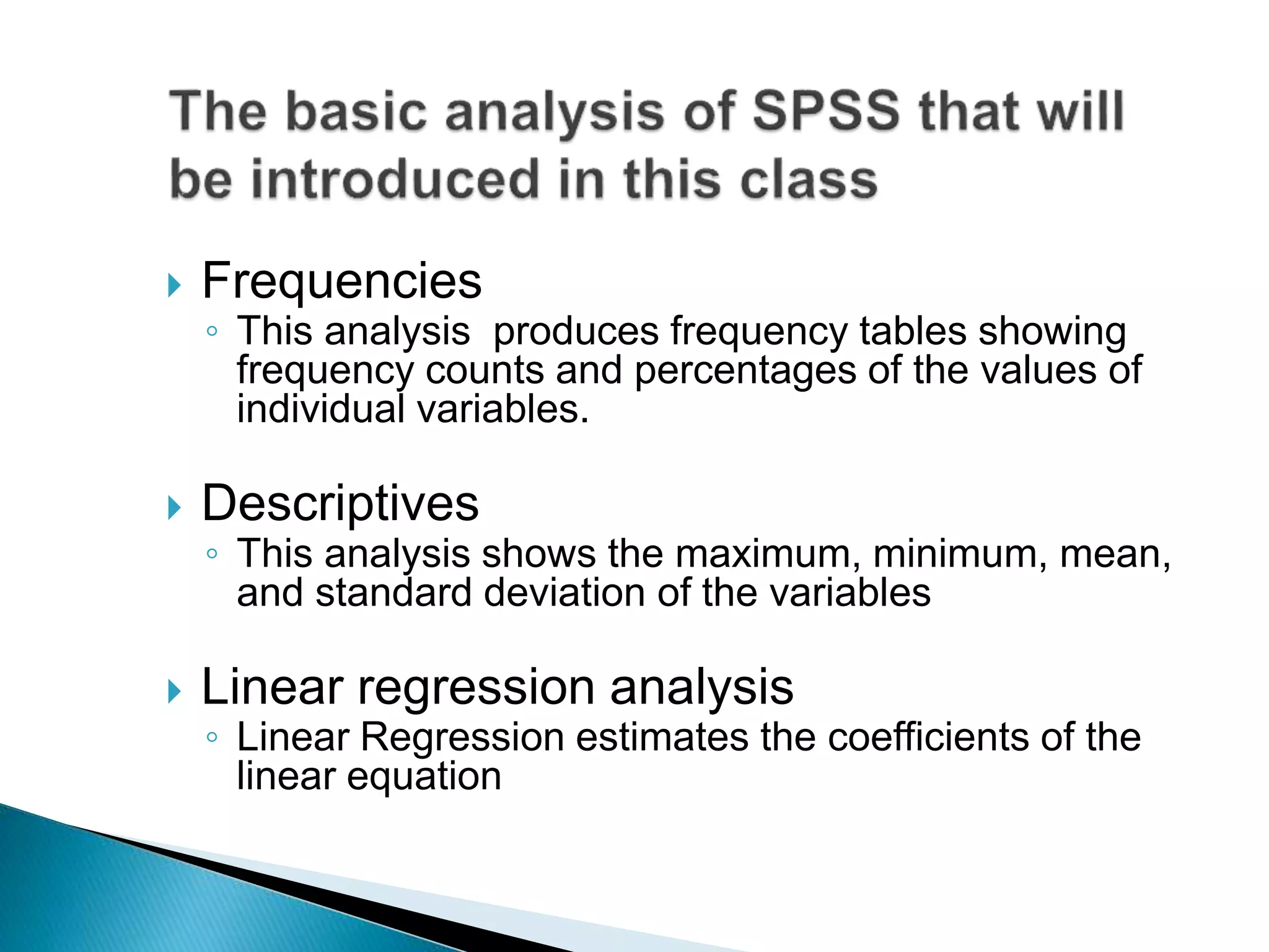  Frequencies
◦ This analysis produces frequency tables showing
frequency counts and percentages of the values of
individual variables.
 Descriptives
◦ This analysis shows the maximum, minimum, mean,
and standard deviation of the variables
 Linear regression analysis
◦ Linear Regression estimates the coefficients of the
linear equation
 