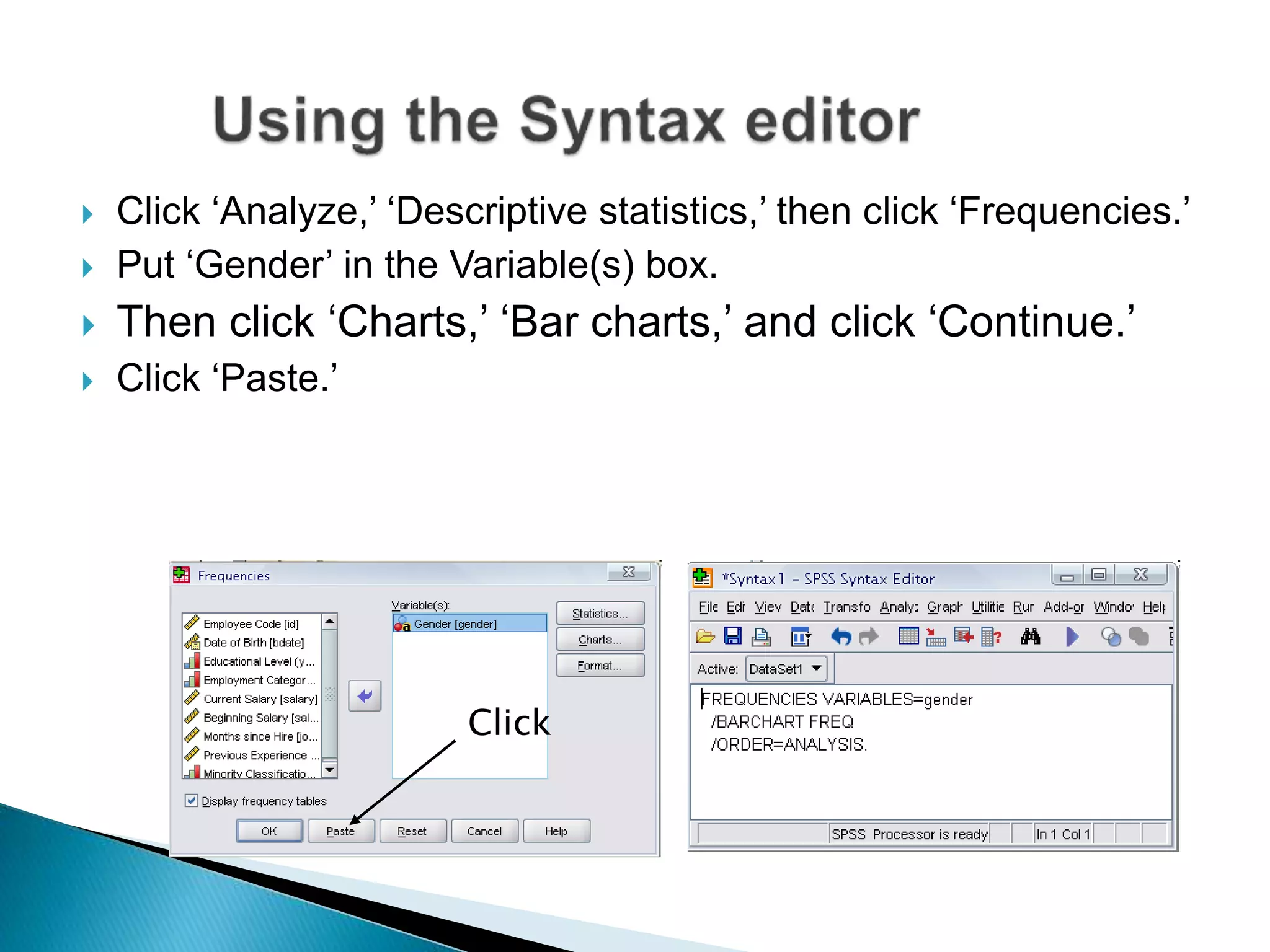  Click ‘Analyze,’ ‘Descriptive statistics,’ then click ‘Frequencies.’
 Put ‘Gender’ in the Variable(s) box.
 Then click ‘Charts,’ ‘Bar charts,’ and click ‘Continue.’
 Click ‘Paste.’
Click
 
