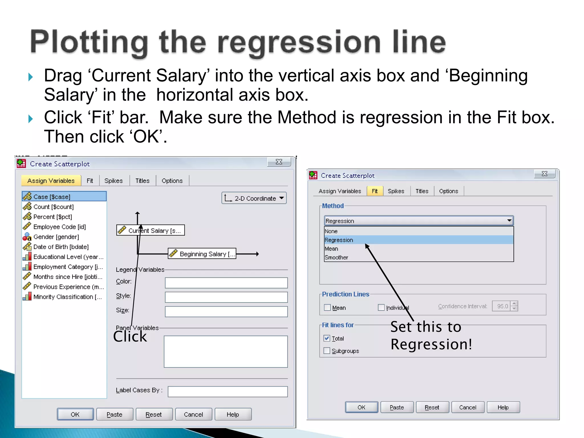  Drag ‘Current Salary’ into the vertical axis box and ‘Beginning
Salary’ in the horizontal axis box.
 Click ‘Fit’ bar. Make sure the Method is regression in the Fit box.
Then click ‘OK’.
Click
Set this to
Regression!
 